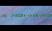 必看珍贵木材全攻略10种高端建材木材推荐与鉴别指南附选购技巧