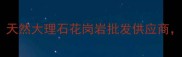 广西中俊石材厂家直销天然大理石花岗岩批发供应商广西优质石材品牌推荐