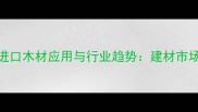中国进口木材应用与行业趋势建材市场深度