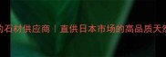 出口日本信赖的石材供应商直供日本市场的高品质天然石材采购指南