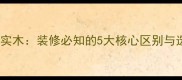 密度板VS实木装修必知的5大核心区别与选购指南