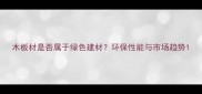 木板材是否属于绿色建材环保性能与市场趋势