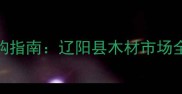 辽宁辽阳专业建材采购指南辽阳县木材市场全附最新采购攻略