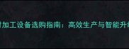 木板材加工设备选购指南高效生产与智能升级趋势