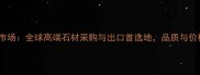 云浮亚洲石材市场全球高端石材采购与出口首选地品质与价格的双重保障