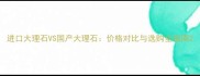 进口大理石VS国产大理石价格对比与选购全指南