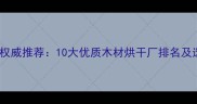 建材行业权威推荐10大优质木材烘干厂排名及选购指南
