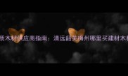 广东山区优质木材供应商指南清远韶关梅州哪里买建材木材最实惠