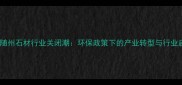 湖北随州石材行业关闭潮环保政策下的产业转型与行业启示