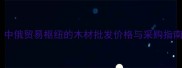 二连浩特建材市场全中俄贸易枢纽的木材批发价格与采购指南附最新物流信息