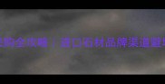 国际石材采购全攻略进口石材品牌渠道避坑指南