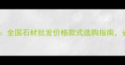 金石石材城全攻略全国石材批发价格款式选购指南省心省力更省钱