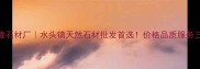 水头万隆石材厂水头镇天然石材批发首选价格品质服务三优攻略