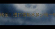 俄罗斯雪松原木价格全进口雪松木多少钱一吨选材避坑指南