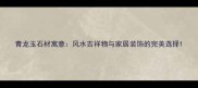 青龙玉石材寓意风水吉祥物与家居装饰的完美选择