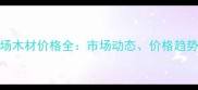 临沂建材市场木材价格全市场动态价格趋势与选购指南