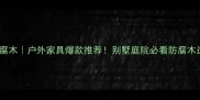 北美红雪松防腐木户外家具爆款推荐别墅庭院必看防腐木选购指南