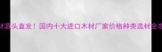 进口木材源头直发国内十大进口木材厂家价格种类选材全攻略
