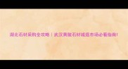 湖北石材采购全攻略武汉黄陂石材城逛市场必看指南