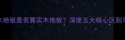 实木多层木地板是否算实木地板深度五大核心区别与选购指南