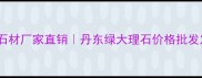 辽宁丹东绿石材厂家直销丹东绿大理石价格批发定制全攻略