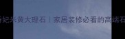 土耳其香妃米黄大理石家居装修必看的高端石材指南