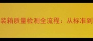 建材行业板材包装箱质量检测全流程从标准到认证的权威指南