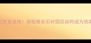 四川雅安石材批发首选地探秘雅安石材园区如何成为西南建材新地标
