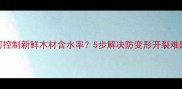 新手必看如何控制新鲜木材含水率5步解决防变形开裂难题附实测数据