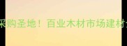 东莞必打卡的建材采购圣地百业木材市场建材全攻略附避坑指南