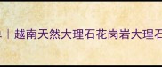 越南进口石材推荐清单越南天然大理石花岗岩大理石哪个好附选购指南