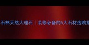 云南石林天然大理石装修必备的5大石材选购指南