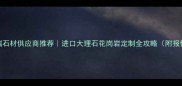 上海高端石材供应商推荐进口大理石花岗岩定制全攻略附报价清单
