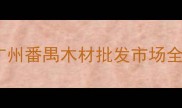 广东建材采购指南广州番禺木材批发市场全附选材避坑攻略
