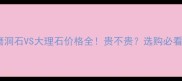 水磨洞石VS大理石价格全贵不贵选购必看指南