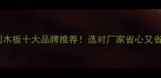 全屋定制木板十大品牌推荐选对厂家省心又省钱攻略